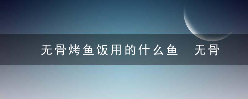 无骨烤鱼饭用的什么鱼 无骨烤鱼饭用的是什么鱼